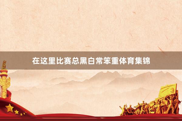 在这里比赛总黑白常笨重体育集锦