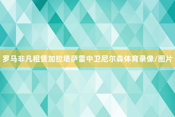罗马非凡租赁加拉塔萨雷中卫尼尔森体育录像/图片