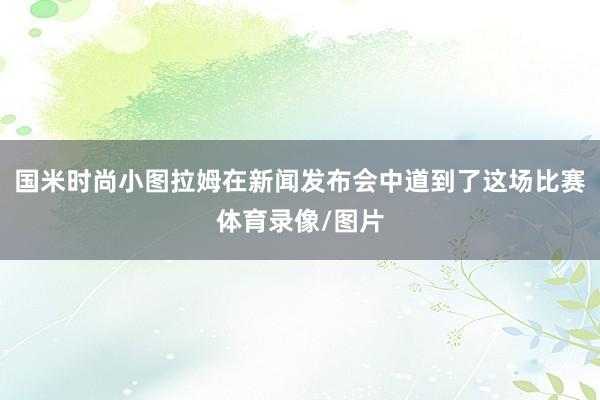 国米时尚小图拉姆在新闻发布会中道到了这场比赛体育录像/图片