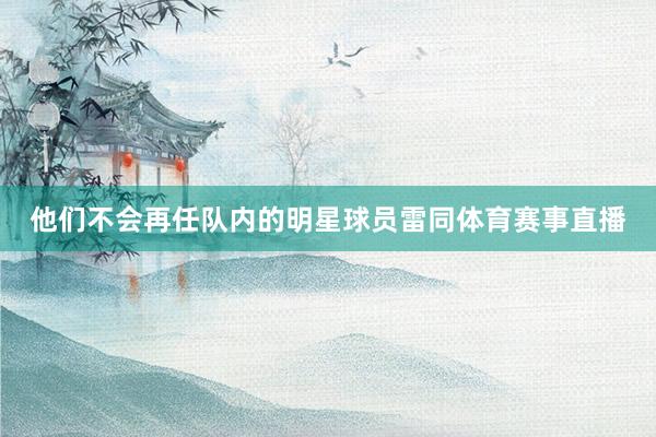 他们不会再任队内的明星球员雷同体育赛事直播