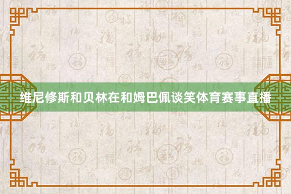 维尼修斯和贝林在和姆巴佩谈笑体育赛事直播