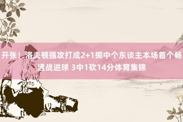 开张！洛夫顿强攻打成2+1掷中个东谈主本场首个畅通战进球 3中1砍14分体育集锦