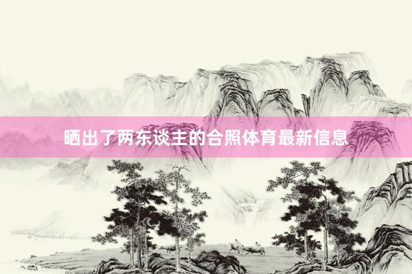 晒出了两东谈主的合照体育最新信息