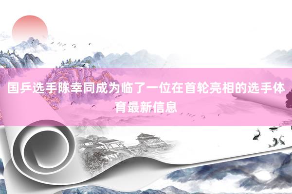 国乒选手陈幸同成为临了一位在首轮亮相的选手体育最新信息