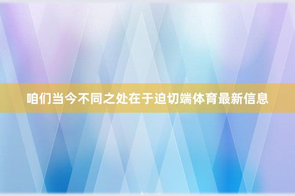 咱们当今不同之处在于迫切端体育最新信息