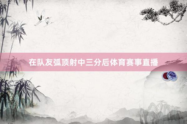 在队友弧顶射中三分后体育赛事直播