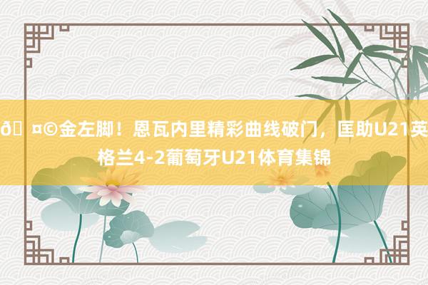 🤩金左脚！恩瓦内里精彩曲线破门，匡助U21英格兰4-2葡萄牙
