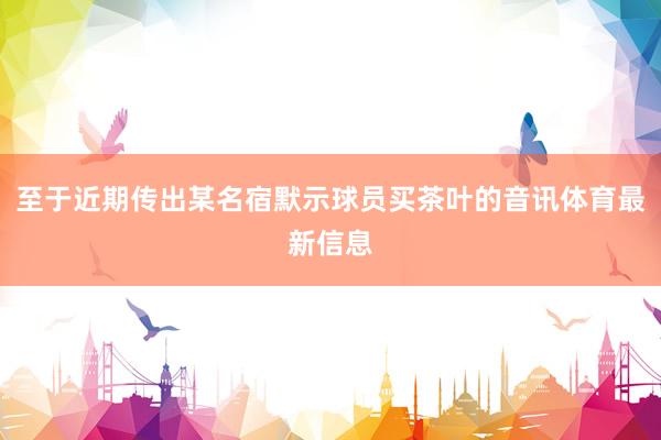 至于近期传出某名宿默示球员买茶叶的音讯体育最新信息