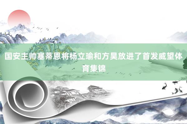 国安主帅塞蒂恩将杨立瑜和方昊放进了首发威望体育集锦
