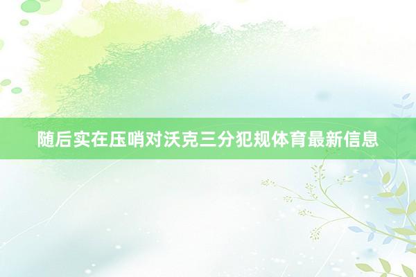 随后实在压哨对沃克三分犯规体育最新信息