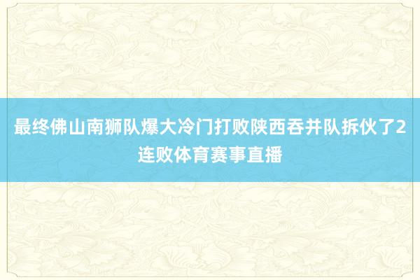 最终佛山南狮队爆大冷门打败陕西吞并队拆伙了2连败体育赛事直播