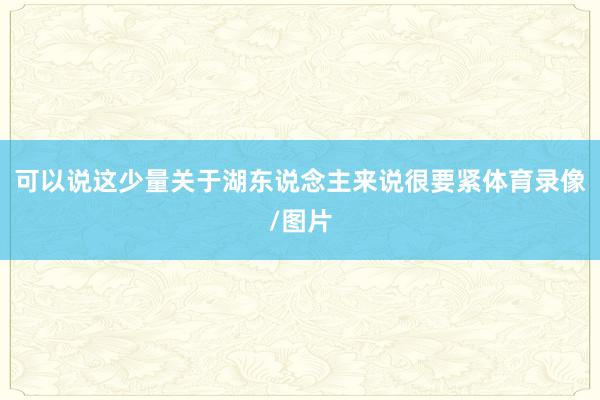 可以说这少量关于湖东说念主来说很要紧体育录像/图片