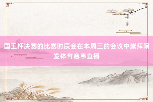 国王杯决赛的比赛时辰会在本周三的会议中崇拜阐发体育赛事直播