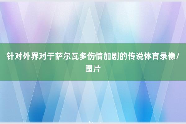 针对外界对于萨尔瓦多伤情加剧的传说体育录像/图片