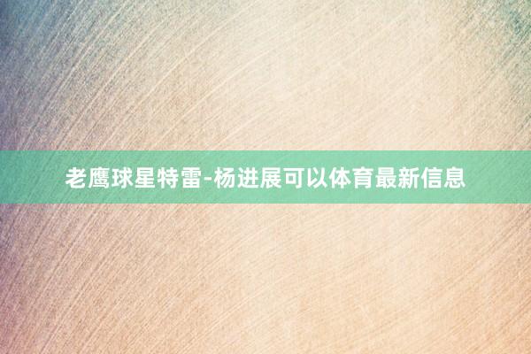 老鹰球星特雷-杨进展可以体育最新信息