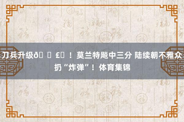 刀兵升级💣️！莫兰特飚中三分 陆续朝不雅众扔“炸弹”！体育集