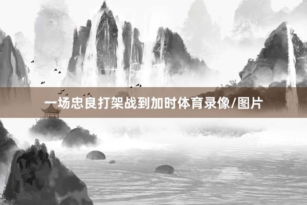 一场忠良打架战到加时体育录像/图片