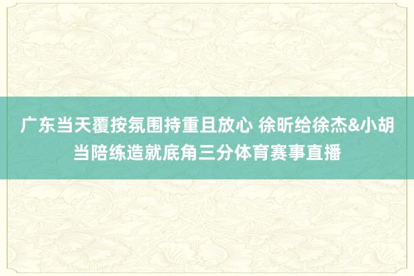 广东当天覆按氛围持重且放心 徐昕给徐杰&小胡当陪练造