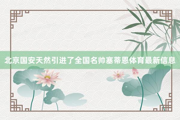 北京国安天然引进了全国名帅塞蒂恩体育最新信息