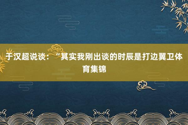 于汉超说谈：“其实我刚出谈的时辰是打边翼卫体育集锦