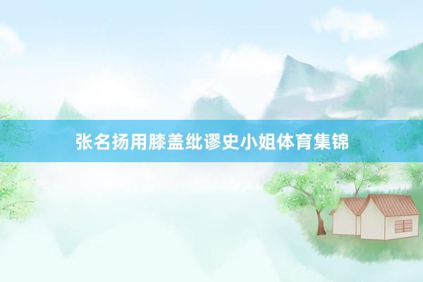张名扬用膝盖纰谬史小姐体育集锦