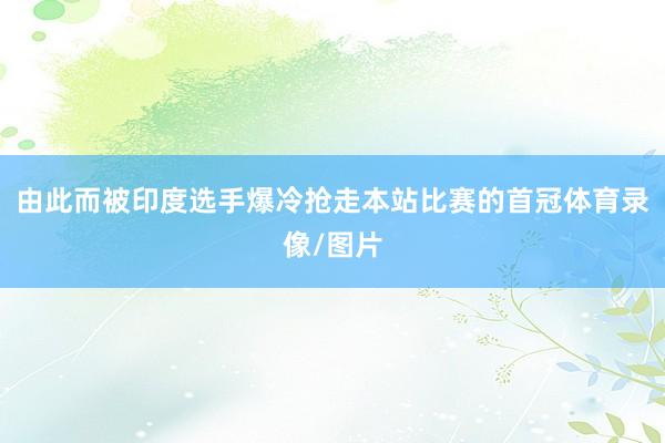 由此而被印度选手爆冷抢走本站比赛的首冠体育录像/图片