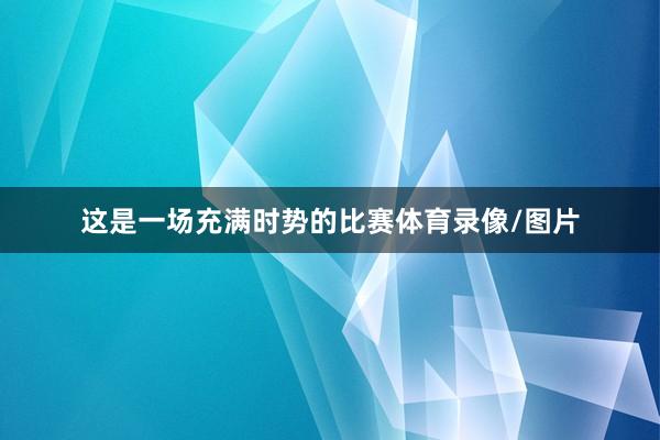 这是一场充满时势的比赛体育录像/图片