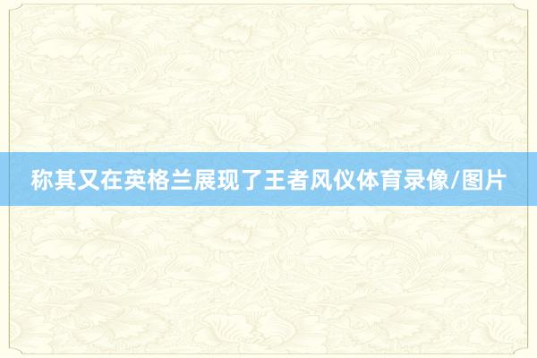 称其又在英格兰展现了王者风仪体育录像/图片