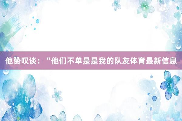他赞叹谈：“他们不单是是我的队友体育最新信息