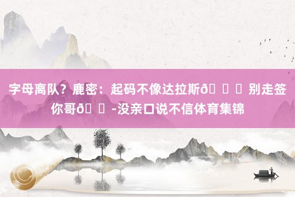 字母离队？鹿密：起码不像达拉斯💀别走签你哥😭没亲口说不信体育
