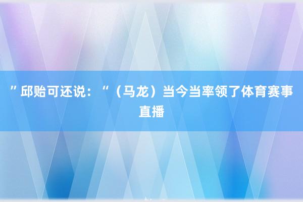 ”邱贻可还说：“（马龙）当今当率领了体育赛事直播