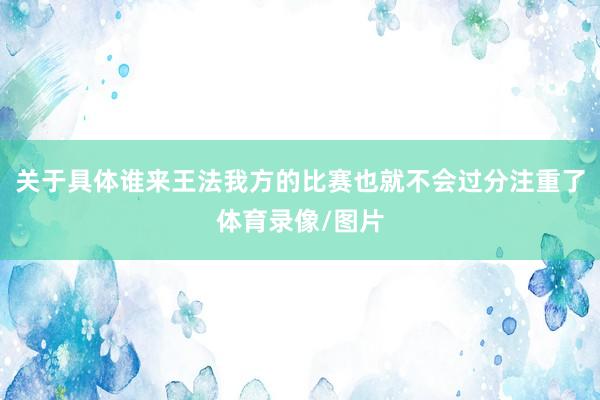 关于具体谁来王法我方的比赛也就不会过分注重了体育录像/图片