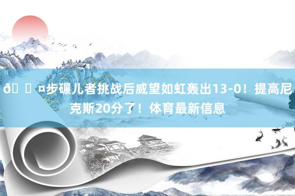 😤步碾儿者挑战后威望如虹轰出13-0!提高尼克斯20分了!体育最新信息