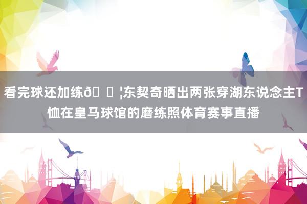 看完球还加练💦东契奇晒出两张穿湖东说念主T恤在皇马球馆的磨练