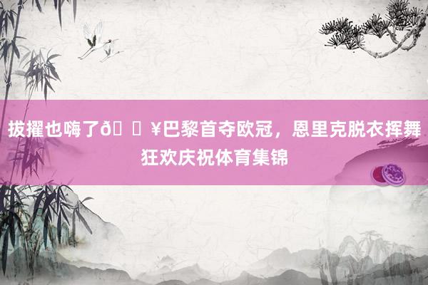 拔擢也嗨了🔥巴黎首夺欧冠，恩里克脱衣挥舞狂欢庆祝体育集锦