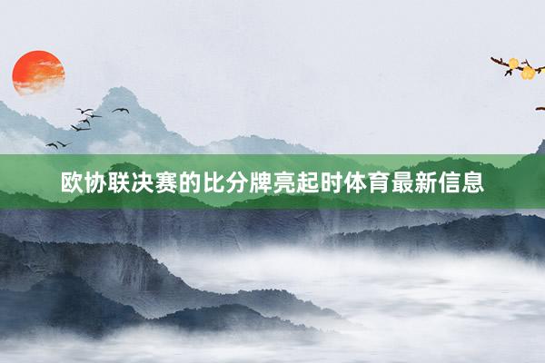 欧协联决赛的比分牌亮起时体育最新信息