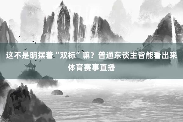 这不是明摆着“双标”嘛？普通东谈主皆能看出来体育赛事直播
