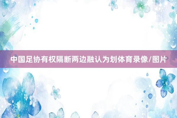 中国足协有权隔断两边融认为划体育录像/图片
