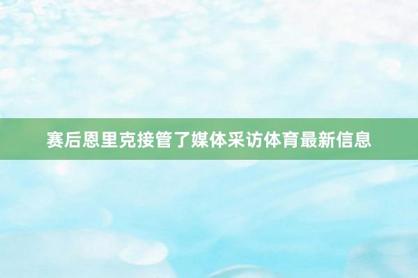 赛后恩里克接管了媒体采访体育最新信息