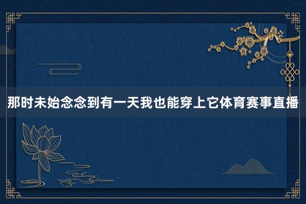 那时未始念念到有一天我也能穿上它体育赛事直播