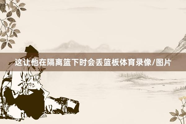 这让他在隔离篮下时会丢篮板体育录像/图片