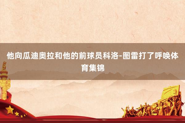 他向瓜迪奥拉和他的前球员科洛-图雷打了呼唤体育集锦