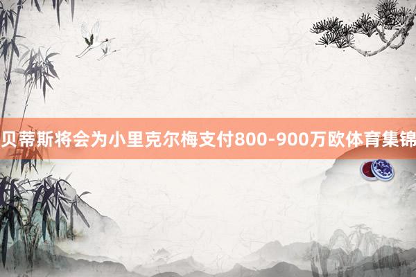 贝蒂斯将会为小里克尔梅支付800-900万欧体育集锦