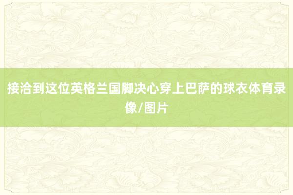 接洽到这位英格兰国脚决心穿上巴萨的球衣体育录像/图片