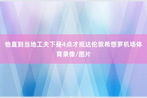他直到当地工夫下昼4点才抵达伦敦希想罗机场体育录像/图片