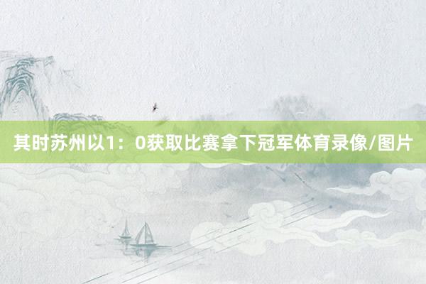 其时苏州以1：0获取比赛拿下冠军体育录像/图片