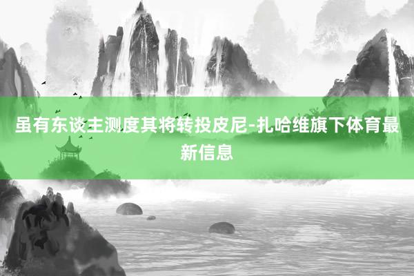 虽有东谈主测度其将转投皮尼-扎哈维旗下体育最新信息