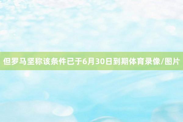 但罗马坚称该条件已于6月30日到期体育录像/图片