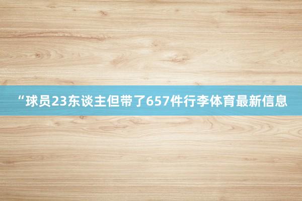 “球员23东谈主但带了657件行李体育最新信息