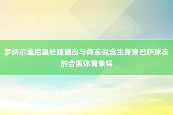 罗纳尔迪尼奥社媒晒出与两东说念主身穿巴萨球衣的合照体育集锦
